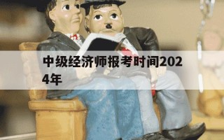 中级经济师报考时间2024年-中级经济师报名时间2022年