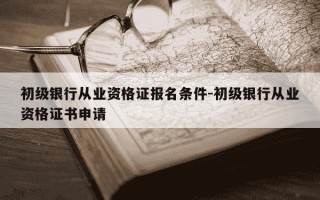 初级银行从业资格证报名条件-初级银行从业资格证书申请