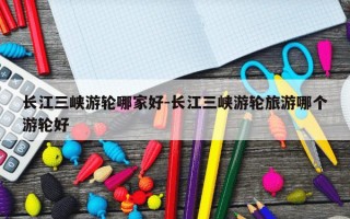 长江三峡游轮哪家好-长江三峡游轮旅游哪个游轮好