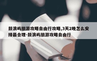 鼓浪屿旅游攻略自由行攻略,3天2晚怎么安排最合理-鼓浪屿旅游攻略自由行