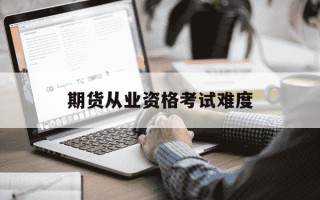 期货从业资格考试难度-期货从业资格考试含金量大吗