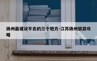 扬州最建议不去的三个地方-江苏扬州旅游攻略