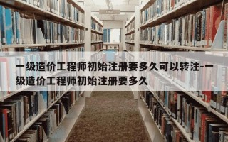一级造价工程师初始注册要多久可以转注-一级造价工程师初始注册要多久