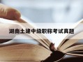 湖南土建中级职称考试真题-湖南土建中级职称历年真题
