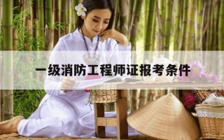 一级消防工程师证报考条件-一级消防工程师证报考条件是什么
