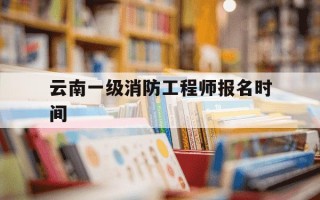 云南一级消防工程师报名时间-云南一级消防工程师报名时间表