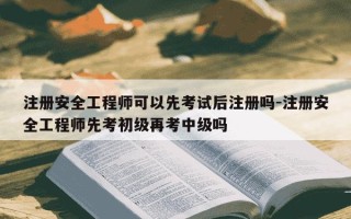 注册安全工程师可以先考试后注册吗-注册安全工程师先考初级再考中级吗