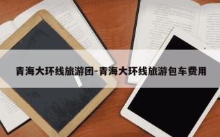 青海大环线旅游团-青海大环线旅游包车费用