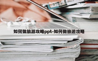如何做旅游攻略ppt-如何做旅游攻略