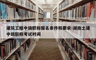 建筑工程中级职称报名条件和要求-湖南土建中级职称考试时间
