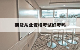 期货从业资格考试好考吗-期货从业资格考试容易吗