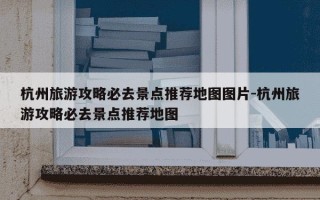杭州旅游攻略必去景点推荐地图图片-杭州旅游攻略必去景点推荐地图