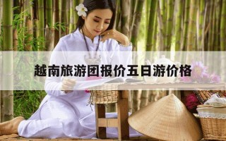 越南旅游团报价五日游价格-为什么不建议去越南旅游