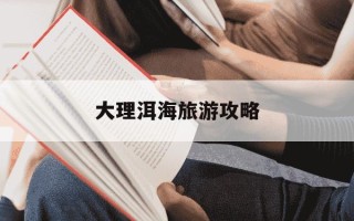 大理洱海旅游攻略-大理洱海旅游攻略推荐