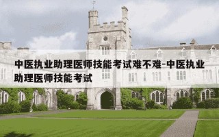 中医执业助理医师技能考试难不难-中医执业助理医师技能考试