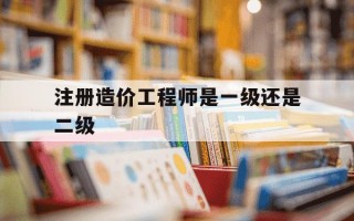 注册造价工程师是一级还是二级-注册造价工程师是一级造价工程师吗