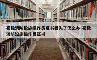 初级消防设施操作员证书丢失了怎么办-初级消防设施操作员证书
