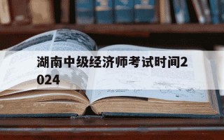 湖南中级经济师考试时间2024-湖南中级经济师考试时间