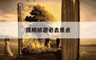 昆明旅游必去景点-昆明旅游必去景点打卡