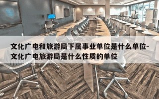 文化广电和旅游局下属事业单位是什么单位-文化广电旅游局是什么性质的单位