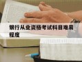 银行从业资格考试科目难易程度-银行从业资格证考试难不难