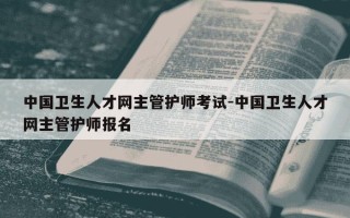 中国卫生人才网主管护师考试-中国卫生人才网主管护师报名