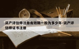 资产评估师注册有效期一般为多少年-资产评估师证书注册