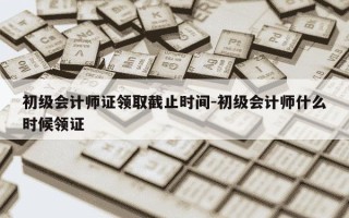 初级会计师证领取截止时间-初级会计师什么时候领证
