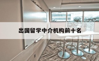 出国留学中介机构前十名-出国留学中介排名分析