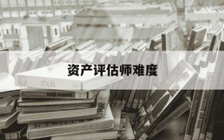 资产评估师难度-资产评估师难度相当于