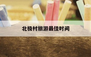 北极村旅游最佳时间-南极村游玩最佳时间