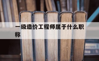 一级造价工程师属于什么职称-一级造价工程师是什么
