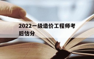 2022一级造价工程师考后估分-2022一级造价工程师考后估分是多少