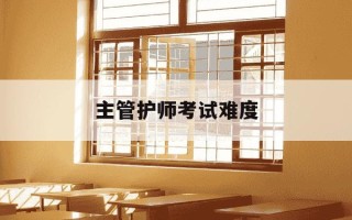 主管护师考试难度-主管护师考试难度如何?