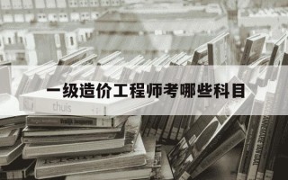 一级造价工程师考哪些科目-一级造价工程师考什么科目
