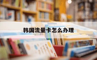 韩国流量卡怎么办理-韩国手机卡流量怎么收费