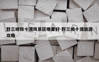 野三坡和十渡风景区哪里好-野三坡十渡旅游攻略