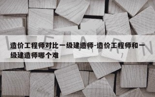 造价工程师对比一级建造师-造价工程师和一级建造师哪个难