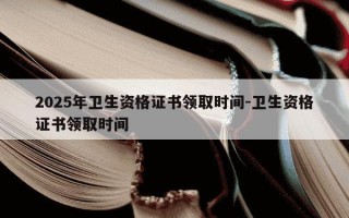 2025年卫生资格证书领取时间-卫生资格证书领取时间