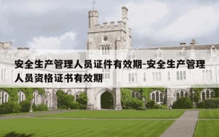 安全生产管理人员证件有效期-安全生产管理人员资格证书有效期