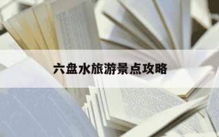 六盘水旅游景点攻略-六盘水旅游景点攻略自由行