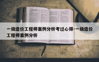 一级造价工程师案例分析考过心得-一级造价工程师案例分析