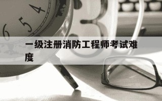 一级注册消防工程师考试难度-一级注册消防工程师容易考吗