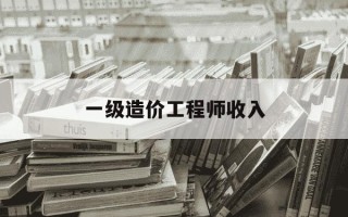 一级造价工程师收入-一级造价工程师工资多少钱一个月