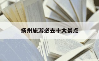 扬州旅游必去十大景点-扬州旅游必去十大景点图片