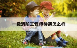 一级消防工程师待遇怎么样-一级消防工程师真实待遇