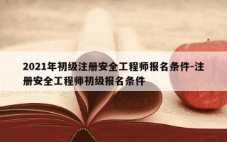 2021年初级注册安全工程师报名条件-注册安全工程师初级报名条件