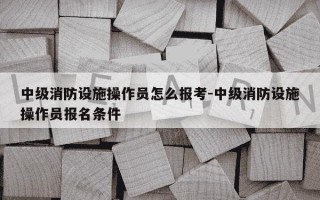 中级消防设施操作员怎么报考-中级消防设施操作员报名条件