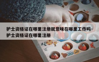 护士资格证在哪里注册就意味在哪里工作吗-护士资格证在哪里注册
