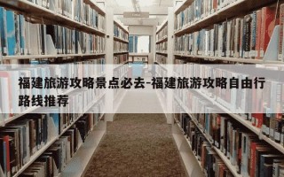 福建旅游攻略景点必去-福建旅游攻略自由行路线推荐